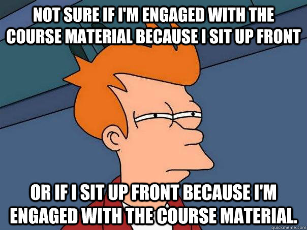 Not sure if I'm engaged with the course material because I sit up front Or if I sit up front because I'm engaged with the course material.  Futurama Fry