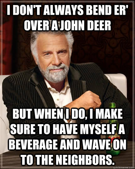 I don't always bend er' over a John Deer but when I do, I make sure to have myself a beverage and wave on to the neighbors.   The Most Interesting Man In The World