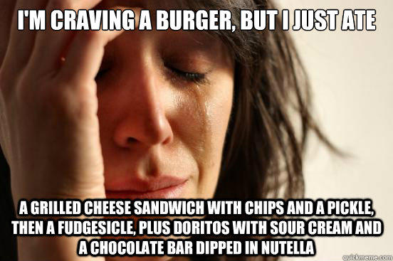 i'm craving a burger, but i just ate a grilled cheese sandwich with chips and a pickle, then a fudgesicle, plus doritos with sour cream and a chocolate bar dipped in nutella - i'm craving a burger, but i just ate a grilled cheese sandwich with chips and a pickle, then a fudgesicle, plus doritos with sour cream and a chocolate bar dipped in nutella  First World Problems