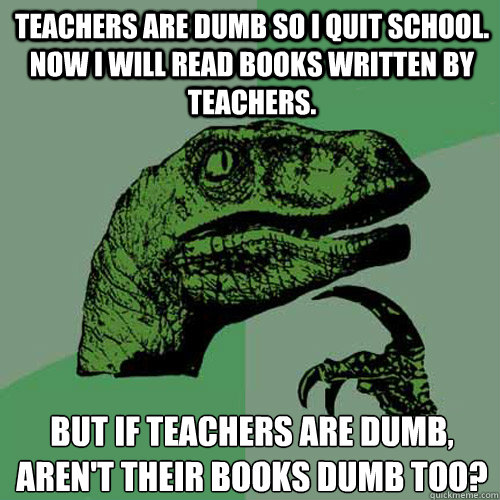 Teachers are dumb so I quit school. Now I will read books written by teachers. 
But if teachers are dumb, aren't their books dumb too? - Teachers are dumb so I quit school. Now I will read books written by teachers. 
But if teachers are dumb, aren't their books dumb too?  Philosoraptor