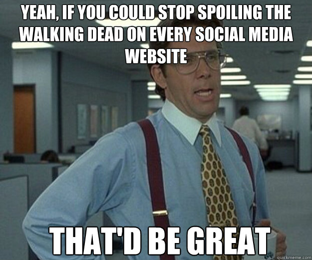 Yeah, if you could stop spoiling the Walking Dead on every social media website That'd be great  that would be great