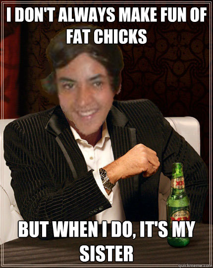 I don't always make fun of fat chicks But when I do, it's my sister  