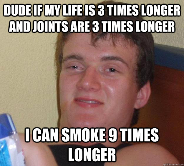 dude if my life is 3 times longer and joints are 3 times longer i can smoke 9 times longer  10 Guy