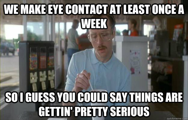 We make eye contact at least once a week so i guess you could say things are gettin' pretty serious - We make eye contact at least once a week so i guess you could say things are gettin' pretty serious  Misc