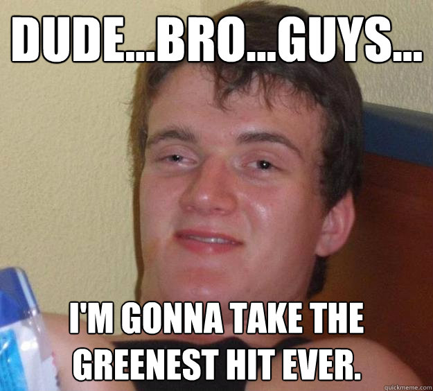 Dude...Bro...Guys... I'm gonna take the greenest hit ever.  10 Guy