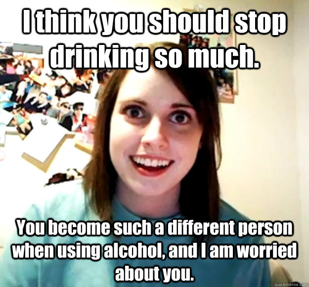 I think you should stop drinking so much. You become such a different person when using alcohol, and I am worried about you. - I think you should stop drinking so much. You become such a different person when using alcohol, and I am worried about you.  Overly Attached Girlfriend