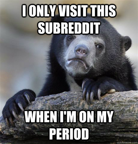 I only visit this subreddit when i'm on my period  Confession Bear