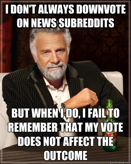 I don't always downvote on news subreddits but when I do, I fail to remember that my vote does not affect the outcome  The Most Interesting Man In The World