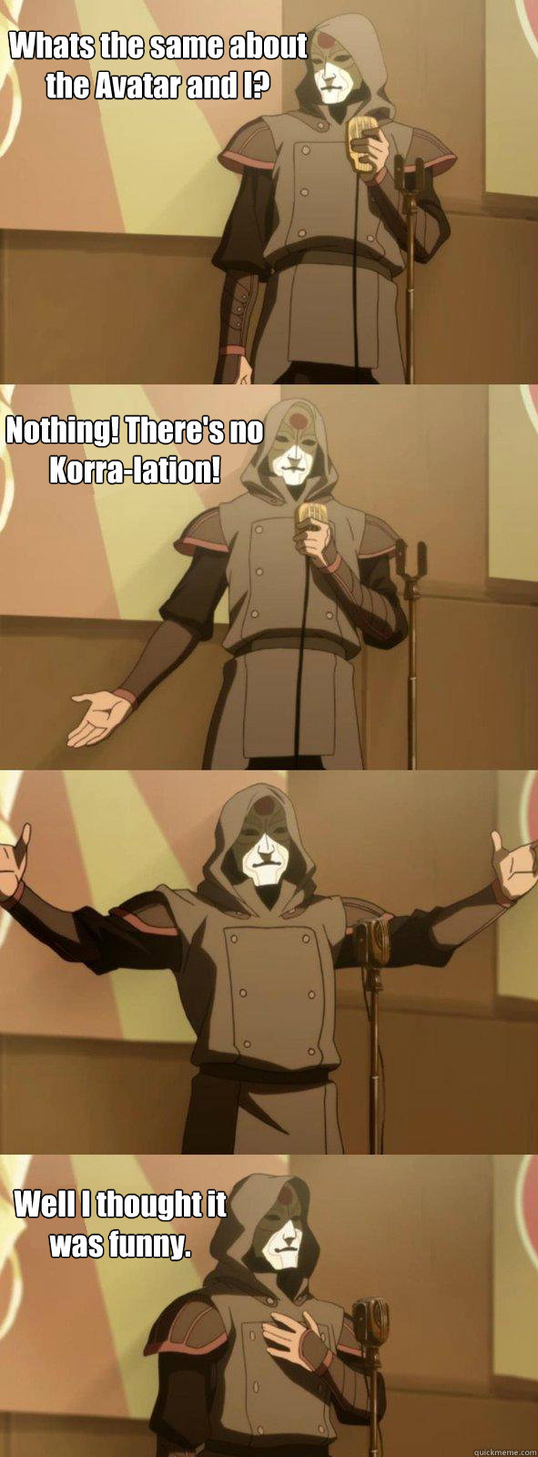 Whats the same about the Avatar and I? Nothing! There's no Korra-lation! Well I thought it was funny. - Whats the same about the Avatar and I? Nothing! There's no Korra-lation! Well I thought it was funny.  Bad Joke Amon