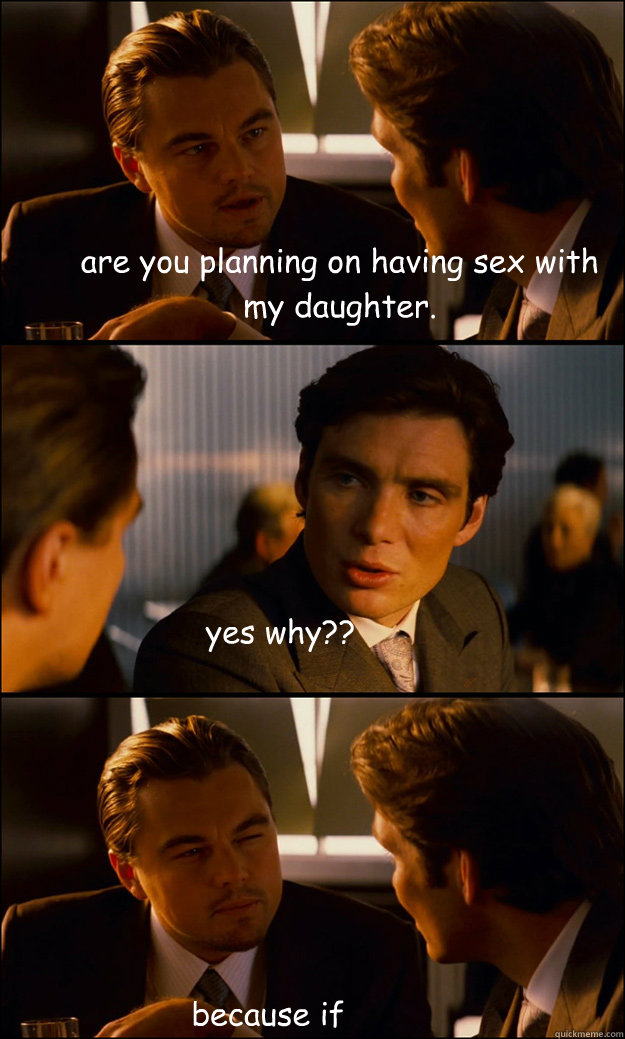 are you planning on having sex with my daughter.   yes why?? because if you knock her up I will rip your nuts of and shove them up your ass.   Inception