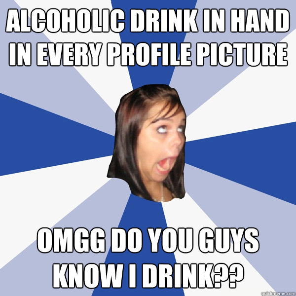 alcoholic drink in hand in every profile picture omgg do you guys know i drink??  Annoying Facebook Girl