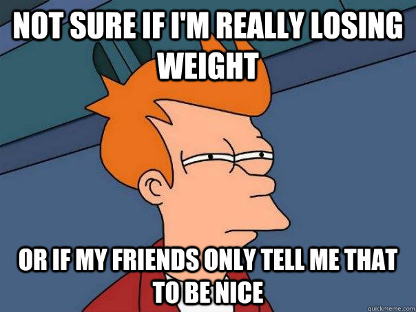 not sure if i'm really losing weight or if my friends only tell me that to be nice - not sure if i'm really losing weight or if my friends only tell me that to be nice  Futurama Fry