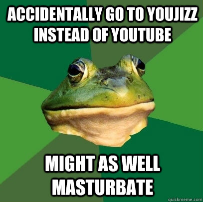 Accidentally go to youjizz instead of youtube might as well masturbate - Accidentally go to youjizz instead of youtube might as well masturbate  Foul Bachelor Frog