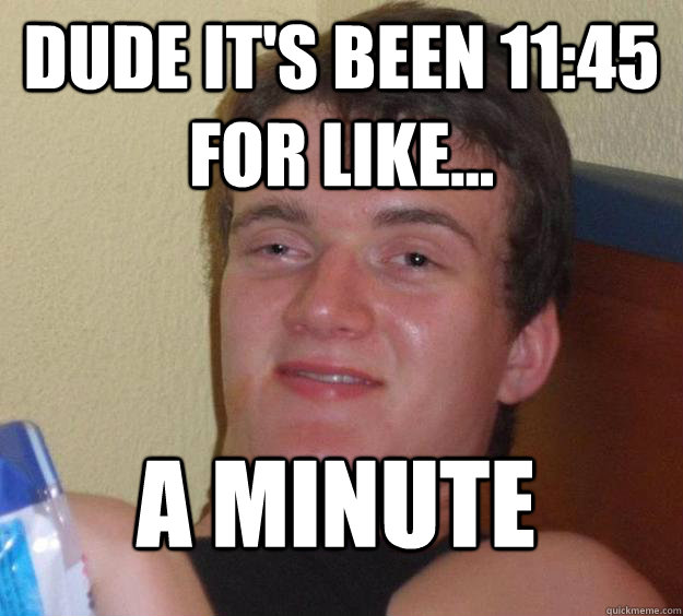 Dude it's been 11:45 for like... A minute  10 Guy