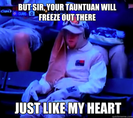 But sir, your tauntuan will freeze out there Just like my heart  