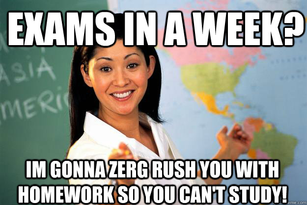 Exams in a Week? Im gonna Zerg Rush you with homework so you can't Study!  Unhelpful High School Teacher