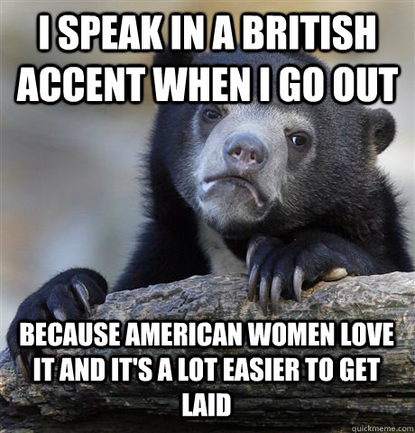 I SPEAK IN A BRITISH ACCENT WHEN I GO OUT BECAUSE AMERICAN WOMEN LOVE IT AND IT'S A LOT EASIER TO GET LAID - I SPEAK IN A BRITISH ACCENT WHEN I GO OUT BECAUSE AMERICAN WOMEN LOVE IT AND IT'S A LOT EASIER TO GET LAID  Confession Bear