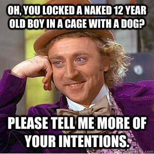 oh, you locked a naked 12 year old boy in a cage with a dog? please tell me more of your intentions.  Condescending Wonka