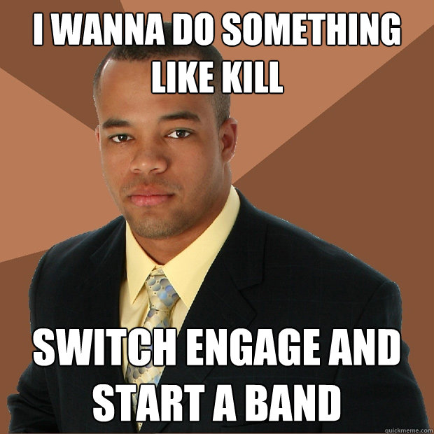 I wanna do something like kill switch engage and start a band  Successful Black Man