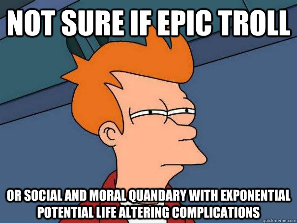 Not sure if epic troll Or social and moral quandary with exponential potential life altering complications  Futurama Fry