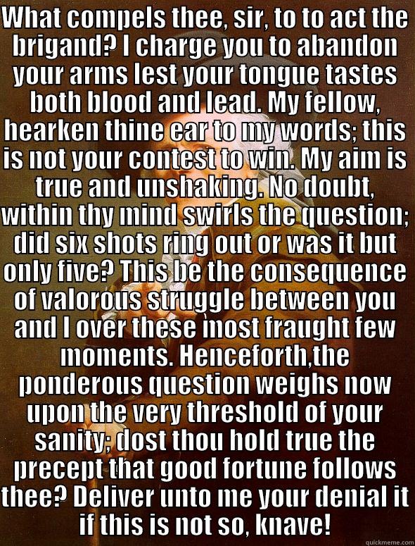 WHAT COMPELS THEE, SIR, TO TO ACT THE BRIGAND? I CHARGE YOU TO ABANDON YOUR ARMS LEST YOUR TONGUE TASTES BOTH BLOOD AND LEAD. MY FELLOW, HEARKEN THINE EAR TO MY WORDS; THIS IS NOT YOUR CONTEST TO WIN. MY AIM IS TRUE AND UNSHAKING. NO DOUBT, WITHIN THY MIN  Joseph Ducreux