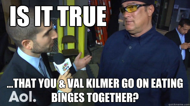 Is it true ...that you & val Kilmer go on eating binges together? - Is it true ...that you & val Kilmer go on eating binges together?  Seagal Interview