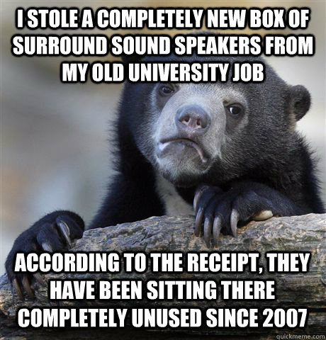 I STOLE A COMPLETELY NEW BOX OF SURROUND SOUND SPEAKERS FROM MY OLD UNIVERSITY JOB ACCORDING TO THE RECEIPT, THEY HAVE BEEN SITTING THERE COMPLETELY UNUSED SINCE 2007  Confession Bear