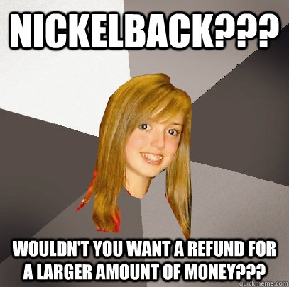 NICKELBACK??? WOULDN'T YOU WANT A REFUND FOR A LARGER AMOUNT OF MONEY???  Musically Oblivious 8th Grader