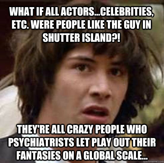 what if all actors...celebrities, etc. were people like the guy in shutter island?! they're all crazy people who psychiatrists let play out their fantasies on a global scale...  conspiracy keanu