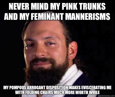 Never mind my pink trunks and my feminant mannerisms  My pompous arrogant disposition makes eviscerating me with folding chairs much more worth while  - Never mind my pink trunks and my feminant mannerisms  My pompous arrogant disposition makes eviscerating me with folding chairs much more worth while   Damien SANDOW