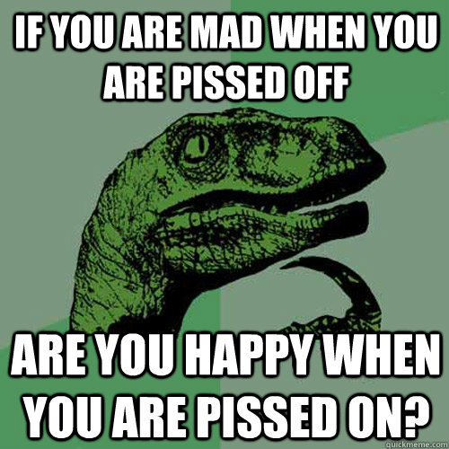 If you are mad when you are pissed off Are you happy when you are pissed on?  Philosoraptor