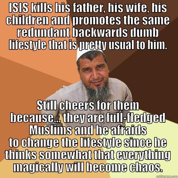 ISIS KILLS HIS FATHER, HIS WIFE, HIS CHILDREN AND PROMOTES THE SAME REDUNDANT BACKWARDS DUMB LIFESTYLE THAT IS PRETTY USUAL TO HIM. STILL CHEERS FOR THEM BECAUSE... THEY ARE FULL-FLEDGED MUSLIMS AND HE AFRAIDS TO CHANGE THE LIFESTYLE SINCE HE THINKS SOMEWHAT THAT EVERYTHING MAGICALLY WILL BECOME CHAOS. Ordinary Muslim Man