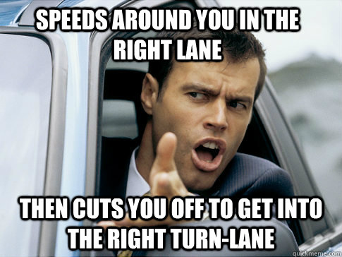 speeds around you in the right lane then cuts you off to get into the right turn-lane  Asshole driver