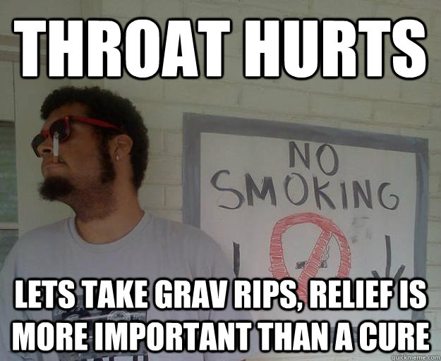 throat hurts lets take grav rips, relief is more important than a cure  