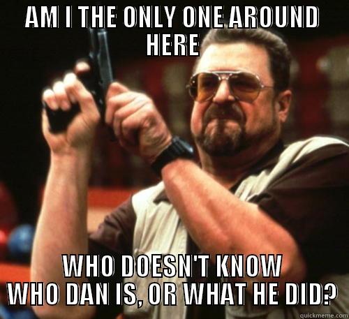 AM I THE ONLY ONE AROUND HERE WHO DOESN'T KNOW WHO DAN IS, OR WHAT HE DID? Am I The Only One Around Here