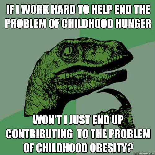 If I work hard to help end the problem of childhood hunger won't I just end up contributing  to the problem of childhood obesity? - If I work hard to help end the problem of childhood hunger won't I just end up contributing  to the problem of childhood obesity?  Philosoraptor