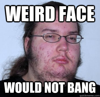 Weird face WOULD NOT bang  neckbeard