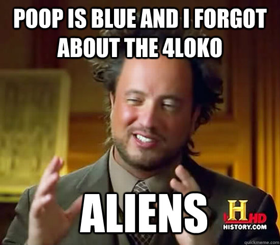 Poop is blue and i forgot about the 4loko  Aliens  Ancient Aliens