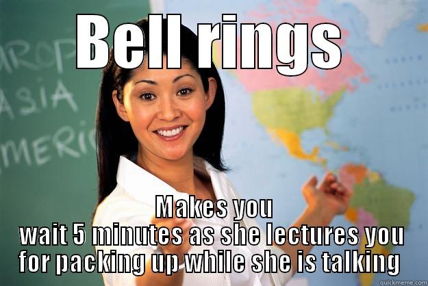 The bell rings - BELL RINGS  MAKES YOU WAIT 5 MINUTES AS SHE LECTURES YOU FOR PACKING UP WHILE SHE IS TALKING  Unhelpful High School Teacher