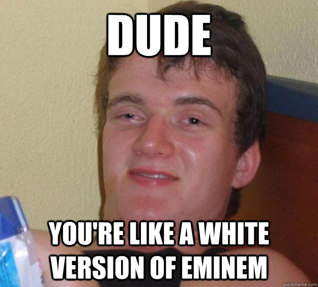 dude You're like a white version of Eminem  10 Guy