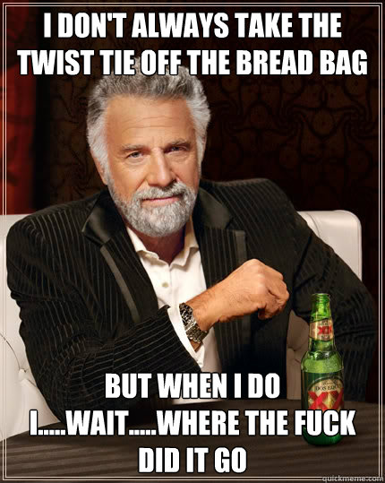 I DON'T ALWAYS TAKE THE TWIST TIE OFF THE BREAD BAG BUT WHEN I DO I.....WAIT.....WHERE THE FUCK DID IT GO - I DON'T ALWAYS TAKE THE TWIST TIE OFF THE BREAD BAG BUT WHEN I DO I.....WAIT.....WHERE THE FUCK DID IT GO  The Most Interesting Man In The World