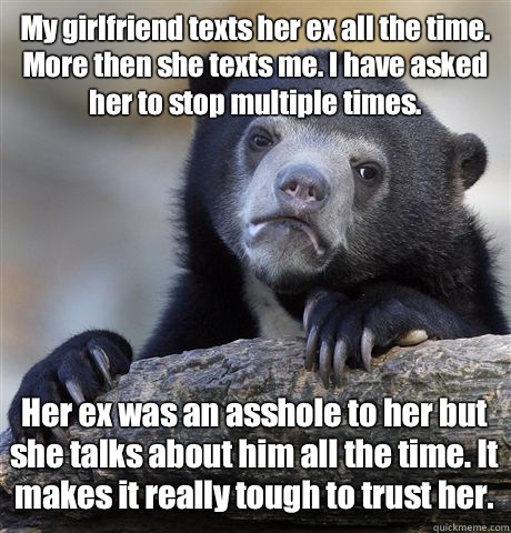 My girlfriend texts her ex all the time. More then she texts me. I have asked her to stop multiple times. Her ex was an asshole to her but she talks about him all the time. It makes it really tough to trust her.  Confession Bear