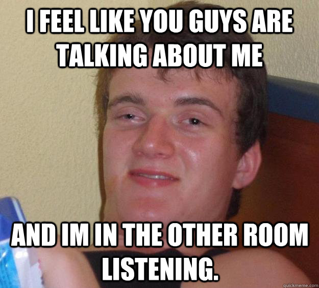 I feel like you guys are talking about me and Im in the other room listening.  10 Guy