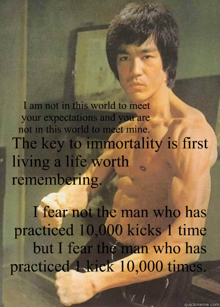 The key to immortality is first living a life worth remembering. I fear not the man who has practiced 10,000 kicks 1 time but I fear the man who has practiced 1 kick 10,000 times. I am not in this world to meet your expectations and you are not in this wo  