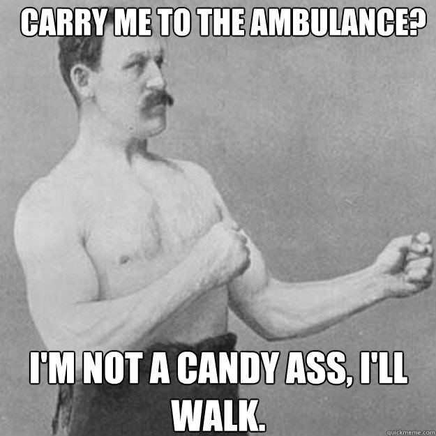 Carry me to the ambulance? I'm not a candy ass, I'll walk.  overly manly man