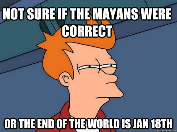 not sure if the mayans were correct or the end of the world is Jan 18th  Futurama Fry