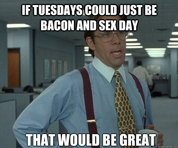 If Tuesdays could just be Bacon and sex day THAT WOULD BE GREAT  that would be great