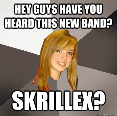 Hey GUYS HAVE YOU HEARD THIS NEW BAND? Skrillex?  Musically Oblivious 8th Grader