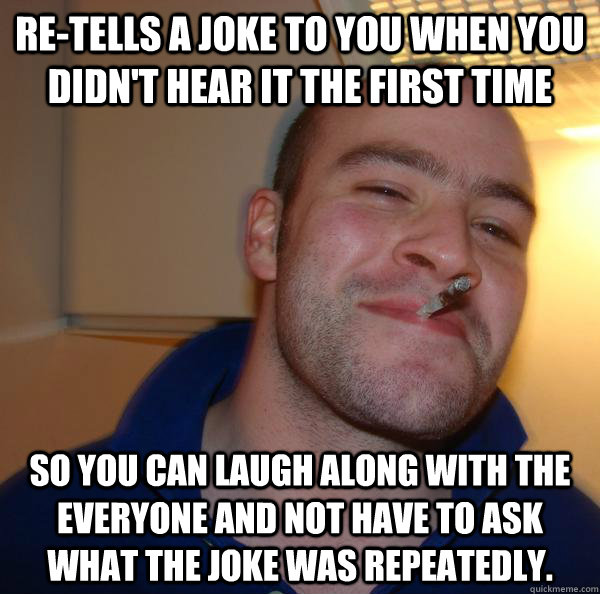 Re-tells a joke to you when you didn't hear it the first time so you can laugh along with the everyone and not have to ask what the joke was repeatedly.  - Re-tells a joke to you when you didn't hear it the first time so you can laugh along with the everyone and not have to ask what the joke was repeatedly.   Misc