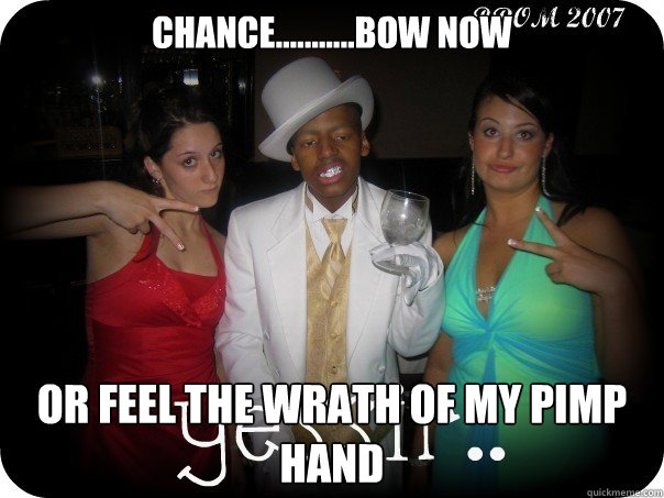 Chance...........Bow now Or feel the wrath of my pimp hand  